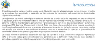 Introducción
El cambio educativo hacia un modelo acorde con la Educación Superior y la aparición de nuevos entornos virtuales
de aprendizaje han propiciado el desarrollo de herramientas de transmisión del conocimiento denominadas
objetos de aprendizaje.
La irrupción de las nuevas tecnologías en todos los ámbitos de la esfera social no ha pasado por alto el campo de
la educación, si bien ha demorado bastantes años en incorporarse al ámbito docente. Su presencia en las aulas se
concreta en forma de ordenadores para alumnos y profesores junto con el uso de pizarras digitales y plataformas
educativas LMS (Learning Management Systems). Todo esto lleva a la necesidad de crear nuevos soportes de
transferencia del conocimiento que se amolden a las nuevas herramientas del aula, con una transmisión mucho
más visual y que permita la interacción con el alumno tanto en la autoevaluación como en la graduación de la
velocidad e itinerario del aprendizaje para un mejor aprovechamiento de estos.
La unidad mínima de contenido docente en este tipo de soporte es lo que se denomina Objeto de Aprendizaje
(OA). El presente trabajo pretende establecer una panorámica de la definición y naturaleza de estos objetos de
aprendizaje, repositorios existentes y programas informáticos disponibles para su creación.
 