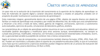 Objetos virtuales de aprendizaje
Un paso más en la evolución de la trasmisión del conocimiento es la aparición de los objetos de aprendizaje: se
trata de materiales de soporte digital y carácter educativo diseñados y creados en pequeñas unidades con el
propósito de poder reutilizarse en sucesivas sesiones de aprendizaje.4
Estos materiales integran, generalmente dentro de una página HTML, objetos de soporte diverso con objeto de
facilitar un medio de aprendizaje más completo y por medio de diferentes vías, de modo que unos complementen
y refuercen a los otros a través de texto, vídeos, galerías de imágenes, animaciones, ejercicios y cuestionarios
auto-evaluables, ejercicios de puzles, simulaciones de laboratorio, gráficos, etcétera.
Las características de un objeto de aprendizaje podrían resumirse en que su contenido será educativo, deberá ser
reutilizable (podrán descargarse y modificarse para otras sesiones aunque, lamentablemente, no siempre se
cumple esta premisa), modificable, interactivo, con formatos y caracterización estandarizados (metadatos, Scorm,
etc.) y granularidad variable (susceptible de contener más o menos componentes).
Según el número y tipo de componentes, nos encontraremos también diversos formatos: HTML, JPEG, Flash, GIF,
etc. Pueden ser trasmitidos y utilizados sobre el soporte de una plataforma educativa (LMS), lo que en numerosos
casos hace que los cuestionarios y ejercicios existentes puedan integrarse dentro de un proceso de evaluación del
alumno (página Web, pizarra electrónica, CD-Rom o DVD).
 