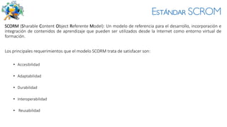 Estándar SCROM
SCORM (Sharable Content Object Referente Model): Un modelo de referencia para el desarrollo, incorporación e
integración de contenidos de aprendizaje que pueden ser utilizados desde la Internet como entorno virtual de
formación.
Los principales requerimientos que el modelo SCORM trata de satisfacer son:
• Accesibilidad
• Adaptabilidad
• Durabilidad
• Interoperabilidad
• Reusabilidad
 