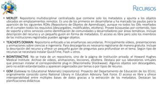 Recursos
• MERLOT: Repositorio multidisciplinar centralizado que contiene solo los metadatos y apunta a los objetos
ubicados en emplazamientos remotos. Es uno de los primeros en desarrollarse y ha marcado las pautas para la
aparición de los siguientes ROAs (Repositorio de Objetos de Aprendizaje), aunque no todos los OAs reseñados
en él cumplen todos los requisitos (descargables, modificables, etcétera). Provee búsquedas por contenido, tipo
de soporte y otros servicios como identificación de comunidades y desarrolladores por áreas temáticas. Incluye
descripción del recurso y un pequeño guion en forma de metadatos. El acceso es libre pero solo los miembros
de las instituciones registradas pueden agregar objetos.
• TEACHER'S DOMAIN: Repositorio enfocado a las enseñanzas secundarias. Principalmente vídeos, presentaciones
y animaciones sobre ciencias e ingeniería. Para descargarlos es necesario registrarse de manera gratuita. Incluye
la descripción del recurso y ofrece un pequeño guion de preguntas para profundizar en el tema. Según tipo de
recursos se necesitará instalar QuickTime, Flash u otros.
• BIOINTERACTIVE: No se trata de un repositorio, sino de la página de institución privada: el Howard Hughes
Medical Institute. Archivo de vídeos, animaciones, lecciones, etcétera. Destaca por sus laboratorios virtuales
que precisan instalar el correspondiente plug-in (Macromedia Shockwave). Algunos objetos son descargables,
pero no están estandarizados y aparecen organizados por temas o por tipos de recurso.
• GEM (Gateway to Educational Materials) (repositorio): Proyecto del Departamento de Educación de los EEUU,
originalmente conocido como National Library in Education Advisory Task Force. El acceso es libre y ofrece
interoperabilidad entre múltiples bases de datos gracias a la extracción de los metadatos. Destacan las
planificaciones didácticas
 
