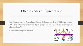 Objetos para el Aprendizaje
Los Objetos para el Aprendizaje fueron definidos por David Willey, en el año
2001 como: “cualquier recurso digital que puede ser usado como soporte para
el aprendizaje”.
Observemos algunos de ellos:
 
