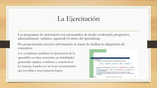 La Ejercitación
Los programas de ejercitación son presentados de modo escalonado, progresivo,
adecuadamente variados, siguiendo el ritmo del aprendizaje.
No proporcionan excesiva información ni tratan de facilitar la adquisición de
conceptos.
Los estudiantes mediante la ejercitación de lo
aprendido en clase aumentan sus habilidades
generando rapidez, confianza y exactitud en
La materia, basados en un buen razonamiento
que los dirija a una respuesta lógica.
 