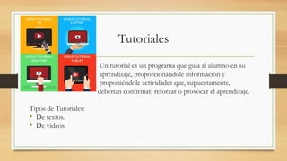 Tutoriales
Un tutorial es un programa que guía al alumno en su
aprendizaje, proporcionándole información y
proponiéndole actividades que, supuestamente,
deberían confirmar, reforzar o provocar el aprendizaje.
Tipos de Tutoriales:
• De textos.
• De videos.
 