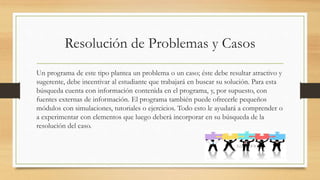 Resolución de Problemas y Casos
Un programa de este tipo plantea un problema o un caso; éste debe resultar atractivo y
sugerente, debe incentivar al estudiante que trabajará en buscar su solución. Para esta
búsqueda cuenta con información contenida en el programa, y, por supuesto, con
fuentes externas de información. El programa también puede ofrecerle pequeños
módulos con simulaciones, tutoriales o ejercicios. Todo esto le ayudará a comprender o
a experimentar con elementos que luego deberá incorporar en su búsqueda de la
resolución del caso.
 