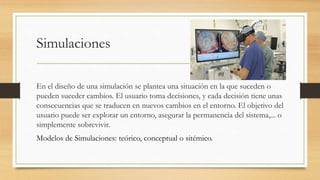 Simulaciones
En el diseño de una simulación se plantea una situación en la que suceden o
pueden suceder cambios. El usuario toma decisiones, y cada decisión tiene unas
consecuencias que se traducen en nuevos cambios en el entorno. El objetivo del
usuario puede ser explorar un entorno, asegurar la permanencia del sistema,... o
simplemente sobrevivir.
Modelos de Simulaciones: teórico, conceptual o sitémico.
 