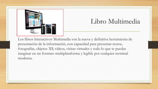 Libro Multimedia
Los libros Interactivos Multimedia son la nueva y definitiva herramienta de
presentación de la información, con capacidad para presentar textos,
fotografías, objetos 3D, vídeos, visitas virtuales y todo lo que te puedas
imaginar en un formato multiplataforma y legible por cualquier terminal
moderna.
 