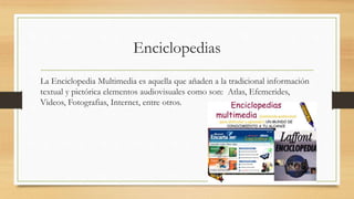 Enciclopedias
La Enciclopedia Multimedia es aquella que añaden a la tradicional información
textual y pictórica elementos audiovisuales como son: Atlas, Efemerides,
Videos, Fotografias, Internet, entre otros.
 