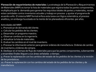 Planeación de requerimientos de materiales: La estrategia de la Planeación y Requerimientos
de Materiales (MRP) es tomar la lista de materiales que registra todas las partes componentes,
multiplicarla por la demanda para generar los requisitos totales de partes y materiales, revisar
estas cantidades contra inventarios actuales y trabajo en proceso y ajustar el programa de
acuerdo a ello. El sistema MRP formal enfoca esta tarea con lógica sistemática; el proceso
analítico, sin embargo ha estado en la mente de los planeadores eficientes por años.

Actividades del MRP:
1.-Pronosticar de demanda del cliente.
2.-Calcular los pedidos de los clientes.
3.-Desarrollar un programa maestro.
4.-Observar cambios en la ingeniería.
5.-Actualizar la lista de materiales.
6.-Evaluar los cambios en el nivel de inventario.
7.-Procesar la información anterior para generar ordenes de manufactura. Ordenes de cambio
de inventario y órdenes de compra.
8.-Desfasar en el tiempo de flujo de materiales para que las partes componentes, subensamble
y ensambles finales lleguen a sus áreas señaladas a tiempo.
9.-Prever la replaneación con los cambios del estado de los pedidos de los clientes y la revisión
de los pronósticos.
10.-Prever la replaneación con los cambios del estado de los pedidos de los clientes y de
manufactura.
 