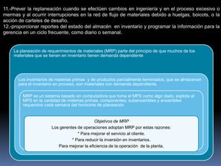 11.-Prever la replaneación cuando se efectúen cambios en ingeniería y en el proceso excesivo o
mermas y al ocurrir interrupciones en la red de flujo de materiales debido a huelgas, boicots, o la
acción de carteles de desafío.
12.-proporcionar reportes del estado del almacén en inventario y programar la información para la
gerencia en un ciclo frecuente, como diario o semanal.


    La planeación de requerimientos de materiales (MRP) parte del principio de que muchos de los
    materiales que se tienen en inventario tienen demanda dependiente




       Los inventarios de materias primas y de productos parcialmente terminados, que se almacenan
       para el inventario en proceso, son materiales con demanda dependiente.

         MRP es un sistema basado en computadora que toma el MPS como algo dado; explota al
         MPS en la cantidad de materias primas, componentes, subensambles y ensambles
         requeridos cada semana del horizonte de planeación


                                             Objetivos de MRP
                       Los gerentes de operaciones adoptan MRP por estas razones:
                                    * Para mejorar el servicio al cliente.
                                 * Para reducir la inversión en inventarios.
                          Para mejorar la eficiencia de la operación de la planta.
 
