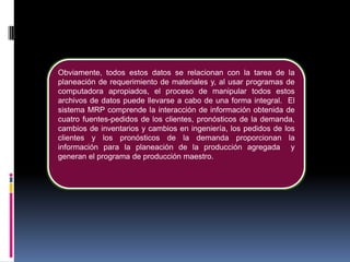 Obviamente, todos estos datos se relacionan con la tarea de la
planeación de requerimiento de materiales y, al usar programas de
computadora apropiados, el proceso de manipular todos estos
archivos de datos puede llevarse a cabo de una forma integral. El
sistema MRP comprende la interacción de información obtenida de
cuatro fuentes-pedidos de los clientes, pronósticos de la demanda,
cambios de inventarios y cambios en ingeniería, los pedidos de los
clientes y los pronósticos de la demanda proporcionan la
información para la planeación de la producción agregada y
generan el programa de producción maestro.
 