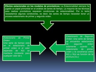 Efectos estacionales en los modelos de pronósticos; La Estacionalidad siempre ha
 jugado un papel primordial en el análisis de series de tiempo. La mayoría de las técnicas
 para realizar pronósticos requieren condiciones de estacionalidad. Por lo tanto
 necesitamos algunas condiciones, es decir, las series de tiempo necesitan tener un
 proceso estacionario de primer y segundo orden.




                                                                 Estacionario de Segundo
Estacionario de Primer                                           Orden: Una serie de tiempo
Orden:                                                           se encuentra estacionaria
Una serie de tiempo esta                                         de      segundo       orden
en el estacionario de                                            solamente      cuando     la
primer orden si el valor                                         estacionaria    de    primer
esperado de X(t) se                                              orden y la covarianza entre
mantiene constante para                                          X(t) y X(s) es función de la
cualquier valor de t.                                            anchura (t-s.)
 