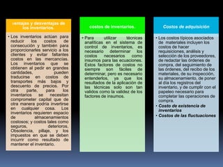 ventajas y desventajas de
       los inventarios.                  costos de inventarios.             Costos de adquisición

• Los inventarios actúan para        • Para      utilizar    técnicas   • Los costos típicos asociados
  reducir    los     costos     de     analíticas en el sistema de        de materiales incluyen los
  consecución y también para           control de inventarios, es         costos de hacer
  proporcionarles servicio a los       necesario determinar los           requisiciones, análisis y
  clientes y evitar faltantes          costos    necesarios     como      selección de los proveedores,
  costos en las mercancías.            insumos para las ecuaciones.       de redactar las órdenes de
  Los inventarios que se               Estos factores de costos no        compra, del seguimiento de
  obtienen al pedir en grandes         siempre son fáciles de             las órdenes, del recibo de los
  cantidades,             pueden       determinar, pero es necesario      materiales, de su inspección,
  traducirse en costos de              entenderlos, ya que los            su almacenamiento, de poner
  transportes más bajos y              resultados de la aplicación de     al día los registros del
  descuento de precios. Por            las técnicas solo son tan          inventario, y de cumplir con el
  otra     parte,     para     los     validos como la validez de los     papeleo necesario para
  inventarios     se    necesitan      factores de insumos.               completar las operaciones de
  comprometer capital que de                                              compra.
  otra manera podría invertirse                                         • Costo de existencia de
  en cualquier cosa. Los                                                  inventarios
  inventarios requieren espacio
  de           almacenamientos                                          • Costos de las fluctuaciones
  costosos; y costos tales como
  seguros,             deterioros,
  Obsolencia, pillaje, y los
  impuestos en que se deben
  incurrir como resultado de
  mantener el inventario.
 