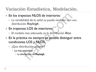 Variación Estadística, Modelación.
 En los trayectos NLOS de interiores:
 La variabilidad de la señal se puede modelar con una
distribución Rayleigh.
 En trayectos LOS de interiores:
 El modelo mas adecuado es la distribución Rice.
 En la práctica no siempre es posible distinguir entre
condiciones LOS y NLOS.
 ¿Que distribución adoptar?
 La mas pesimista
 La distribución de Rayleigh.
fralbe.com
 