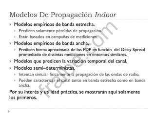 Modelos De Propagación Indoor
 Modelos empíricos de banda estrecha.
 Predicen solamente pérdidas de propagación.
 Están basados en campañas de mediciones.
 Modelos empíricos de banda ancha,
 Predicen forma aproximada de los PDP en función del Delay Spread
promediado de distintas mediciones en entornos similares.
 Modelos que predicen la variación temporal del canal.
 Modelos semi–deterministas.
 Intentan simular físicamente la propagación de las ondas de radio,
 Pueden caracterizar el canal tanto en banda estrecha como en banda
ancha.
Por su interés y utilidad práctica, se mostrarán aquí solamente
los primeros.
fralbe.com
 