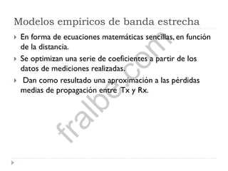 Modelos empíricos de banda estrecha
 En forma de ecuaciones matemáticas sencillas, en función
de la distancia.
 Se optimizan una serie de coeficientes a partir de los
datos de mediciones realizadas.
 Dan como resultado una aproximación a las pérdidas
medias de propagación entre Tx y Rx.
fralbe.com
 