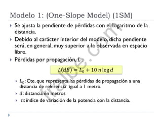 Modelo 1: (One-Slope Model) (1SM)
 Se ajusta la pendiente de pérdidas con el logaritmo de la
distancia.
 Debido al carácter interior del modelo, dicha pendiente
será, en general, muy superior a la observada en espacio
libre.
 Pérdidas por propagación, 𝐿 :
 𝐿0: Cte. que representa las pérdidas de propagación a una
distancia de referencia igual a 1 metro.
 𝑑: distancia en metros
 𝑛: índice de variación de la potencia con la distancia.
𝐿 𝑑𝐵 = 𝐿0 + 10 𝑛 log 𝑑
fralbe.com
 