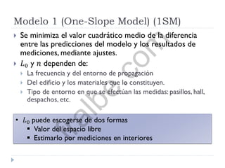 Modelo 1 (One-Slope Model) (1SM)
 Se minimiza el valor cuadrático medio de la diferencia
entre las predicciones del modelo y los resultados de
mediciones, mediante ajustes.
 𝐿0 y 𝑛 dependen de:
 La frecuencia y del entorno de propagación
 Del edificio y los materiales que lo constituyen.
 Tipo de entorno en que se efectúan las medidas: pasillos, hall,
despachos, etc.
• 𝐿0 puede escogerse de dos formas
 Valor del espacio libre
 Estimarlo por mediciones en interiores
fralbe.com
 