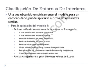 Clasificación De Entornos De Interiores
 Una vez obtenido empíricamente el modelo para un
entorno dado, puede aplicarse a otros de naturaleza
similar.
 Para la aplicación del modelo 1:
 Se han clasificado los entornos de interiores en 8 categorías.
1. Casas residenciales en zonas suburbanas.
2. Casas residenciales en zonas urbanas.
3. Edificios de oficinas en zonas suburbanas.
4. Edificios de oficinas en zonas urbanas.
5. Edificios industriales con maquinaria.
6. Otros edificios industriales y centros de exposiciones.
7. Entornos abiertos como estaciones de ferrocarril y aeropuertos.
8. Zonas subterráneas, metro, túneles viarios, etc.
 A estas categorías se asignan diferentes valores de 𝐿0 y 𝑛.
fralbe.com
 