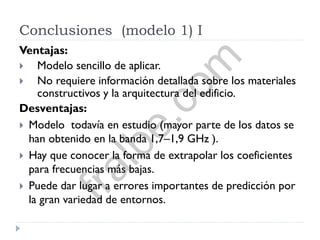 Conclusiones (modelo 1) I
Ventajas:
 Modelo sencillo de aplicar.
 No requiere información detallada sobre los materiales
constructivos y la arquitectura del edificio.
Desventajas:
 Modelo todavía en estudio (mayor parte de los datos se
han obtenido en la banda 1,7–1,9 GHz ).
 Hay que conocer la forma de extrapolar los coeficientes
para frecuencias más bajas.
 Puede dar lugar a errores importantes de predicción por
la gran variedad de entornos.
fralbe.com
 