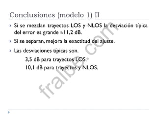 Conclusiones (modelo 1) II
 Si se mezclan trayectos LOS y NLOS la desviación típica
del error es grande 11,2 dB.
 Si se separan, mejora la exactitud del ajuste.
 Las desviaciones típicas son.
3,5 dB para trayectos LOS.
10,1 dB para trayectos y NLOS.
fralbe.com
 