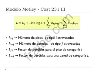 Modelo Motley - Cost 231 III
 𝑘 𝑓𝑖 → Número de pisos de tipo 𝑖 atravesados
 𝑘 𝑤𝑗 → Número de paredes de tipo 𝑗 atravesadas
 𝐿 𝑓𝑖 → Factor de perdidas para el piso de categoría 𝑖
 𝐿 𝑤𝑗 → Factor de perdidas para una pared de categoría 𝑗.
𝐿 = 𝐿0 + 10 𝑛 log 𝑑 + 𝑘 𝑓𝑖 𝐿 𝑓𝑖
𝐼
𝑖=1
+ 𝑘 𝑤𝑗 𝐿 𝑤𝑗
𝐽
𝑗=1
fralbe.com
 