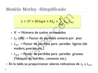 Modelo Motley -Simplificado
 𝑁 → Número de suelos atravesados
 𝐿 𝑓 (dB) → Factor de perdidas unitaria por piso
 𝐿 𝑤1 → Factor de perdidas para paredes ligeras (de
madera, puertas etc.)
 𝐿 𝑤2 → Factor de perdidas para paredes gruesas
(Tabiques de ladrillos , cemento etc.)
 En la tabla se proporcionan valores indicativos de 𝐿 𝑓 y 𝐿 𝑤𝑖.
𝐿 = 37 + 20 log 𝑑 + 𝑁𝐿 𝑓 + 𝑘 𝑤𝑗 𝐿 𝑤𝑗
2
𝑗=1
fralbe.com
 