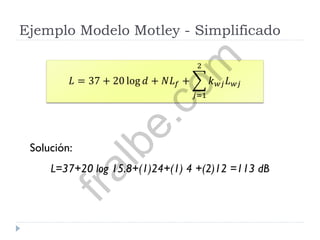 Ejemplo Modelo Motley - Simplificado
Solución:
L=37+20 log 15.8+(1)24+(1) 4 +(2)12 =113 dB
𝐿 = 37 + 20 log 𝑑 + 𝑁𝐿 𝑓 + 𝑘 𝑤𝑗 𝐿 𝑤𝑗
2
𝑗=1fralbe.com
 