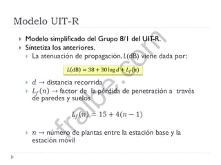 Modelo UIT-R
 Modelo simplificado del Grupo 8/1 del UIT-R.
 Síntetiza los anteriores.
 La atenuación de propagación, L(dB) viene dada por:
 𝑑 → distancia recorrida
 𝐿 𝑓 𝑛 → factor de la pérdida de penetración a través
de paredes y suelos
𝐿 𝑓 𝑛 = 15 + 4(𝑛 − 1)
 𝑛 → número de plantas entre la estación base y la
estación móvil
𝐿 dB = 38 + 30 log 𝑑 + 𝐿 𝑓(𝑛)
fralbe.com
 