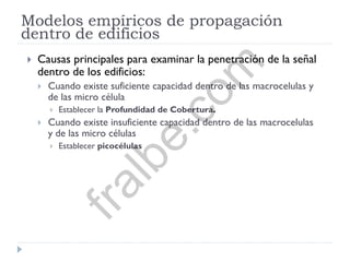 Modelos empíricos de propagación
dentro de edificios
 Causas principales para examinar la penetración de la señal
dentro de los edificios:
 Cuando existe suficiente capacidad dentro de las macrocelulas y
de las micro célula
 Establecer la Profundidad de Cobertura.
 Cuando existe insuficiente capacidad dentro de las macrocelulas
y de las micro células
 Establecer picocélulas
fralbe.com
 