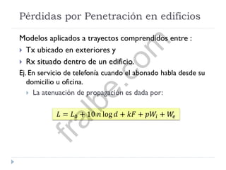 Pérdidas por Penetración en edificios
Modelos aplicados a trayectos comprendidos entre :
 Tx ubicado en exteriores y
 Rx situado dentro de un edificio.
Ej. En servicio de telefonía cuando el abonado habla desde su
domicilio u oficina.
 La atenuación de propagación es dada por:
𝐿 = 𝐿0 + 10 𝑛 log 𝑑 + 𝑘𝐹 + 𝑝𝑊𝑖 + 𝑊𝑒
fralbe.com
 