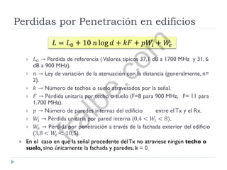 Perdidas por Penetración en edificios
 𝐿0 → Perdida de referencia (Valores típicos 37,1 dB a 1700 MHz y 31, 6
dB a 900 MHz).
 𝑛 → Ley de variación de la atenuación con la distancia (generalmente, n=
2).
 𝑘 → Número de techos o suelo atravesados por la señal.
 𝐹 → Pérdida unitaria por techo o suelo (F=8 para 900 MHz, F= 11 para
1.700 MHz).
 𝑝 → Número de paredes internas del edificio entre el Tx y el Rx.
 𝑊𝑖 → Pérdida unitaria por pared interna (0,4 < 𝑊𝑖 < 8).
 𝑊𝑒 → Pérdida por penetración a través de la fachada exterior del edificio
(3,8 < 𝑊𝑒 < 10,5).
 En el caso en que la señal procedente delTx no atraviese ningún techo o
suelo, sino únicamente la fachada y paredes,k = 0.
𝐿 = 𝐿0 + 10 𝑛 log 𝑑 + 𝑘𝐹 + 𝑝𝑊𝑖 + 𝑊𝑒
fralbe.com
 