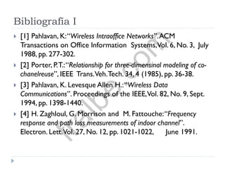 Bibliografía I
 [1] Pahlavan, K:“Wireless Intraoffice Networks”.ACM
Transactions on Office Information Systems,Vol. 6, No. 3, July
1988, pp. 277-302.
 [2] Porter, P.T.:“Relationship for three-dimensinal modeling of co-
chanelreuse”, IEEE Trans.Veh.Tech. 34, 4 (1985), pp. 36-38.
 [3] Pahlavan, K. Levesque Allen H.:“Wireless Data
Communications”. Proceedings of the IEEE,Vol. 82, No. 9, Sept.
1994, pp. 1398-1440.
 [4] H. Zaghloul, G. Morrison and M. Fattouche:“Frequency
response and path loss measurements of indoor channel”.
Electron. Lett.Vol. 27, No. 12, pp. 1021-1022, June 1991.
fralbe.com
 