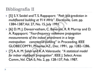 Bibliografía II
 [5] S.Y. Seidel andT. S. Rappaport: “Path loss prediction in
multifloored building at 914 MHz”. Electronic. Lett. pp.
1384-1387,Vol. 27, No. 15, July 1991.
 [6] D. M. J. Devasirvatham, C. Banerjee, R. R Murray and D.
A. Rappaport: “Four-frequency radiowave propagation
measurements of the indoor enviroment in a large
metropolitan commercial building” in Proceeding. IEEE
GLOBECOM’91, Phoenix,AZ., Dec. 1991, pp. 1282-1286.
 [7] A.A. M. Saleh and R.A.Valenzuela: “A statistical model
for indoor multipath propagation”. IEEE J. Select.Areas
Comm.,Vol. CSA-5, No. 2, pp. 128-137, Feb. 1987.
fralbe.com
 