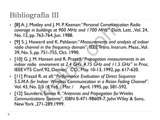 Bibliografía III
 [8] A. J. Motley and J. M. P. Keenan:“Personal Communication Radio
coverage in buildings at 900 MHz and 1700 MHz” Elect. Lett. ,Vol. 24,
No. 12, pp. 763-764, Jun. 1988.
 [9] S. J. Howard and K. Pahlavan:“Measurements and analysis of indoor
radio channel in the frequency domain”. IEEE Trans. Instrum. Meas.,Vol.
39, No. 5, pp. 751-755, Oct. 1990.
 [10] G. J. M. Hansen and R. Prasad:“Propagation measurements in an
indoor radio enviroment at 2.4 GHz, 4.75 GHz and 11.5 GHz” in Proc.
IEEEVTS Conf.’92, Denver, CO., May. 10-13, 1992, pp. 617-620.
 [11] Prasad R. et all:“Performance Evaluation of Direct Sequence
S.S.M.A. for Indoor Wireless Communication in a Rician Fading Channel”.
Vol. 43, No. 2/3 /4, Feb. / Mar. / April, 1995, pp. 581-592.
 [12] Saunders, Simon R.“Antennas and Propagation forWireles
Communications Systems”, ISBN 0-471-98609-7, John Wiley & Sons,
NewYork ,271-289,1999.
fralbe.com
 