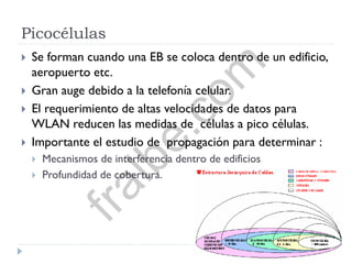 Picocélulas
 Se forman cuando una EB se coloca dentro de un edificio,
aeropuerto etc.
 Gran auge debido a la telefonía celular.
 El requerimiento de altas velocidades de datos para
WLAN reducen las medidas de células a pico células.
 Importante el estudio de propagación para determinar :
 Mecanismos de interferencia dentro de edificios
 Profundidad de cobertura.
fralbe.com
 