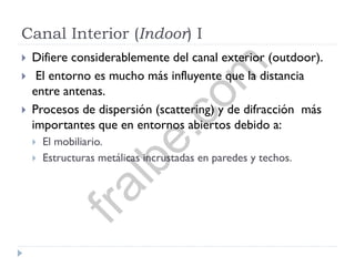Canal Interior (Indoor) I
 Difiere considerablemente del canal exterior (outdoor).
 El entorno es mucho más influyente que la distancia
entre antenas.
 Procesos de dispersión (scattering) y de difracción más
importantes que en entornos abiertos debido a:
 El mobiliario.
 Estructuras metálicas incrustadas en paredes y techos.
fralbe.com
 