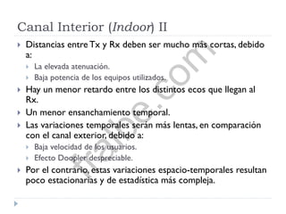 Canal Interior (Indoor) II
 Distancias entre Tx y Rx deben ser mucho más cortas, debido
a:
 La elevada atenuación.
 Baja potencia de los equipos utilizados.
 Hay un menor retardo entre los distintos ecos que llegan al
Rx.
 Un menor ensanchamiento temporal.
 Las variaciones temporales serán más lentas, en comparación
con el canal exterior, debido a:
 Baja velocidad de los usuarios.
 Efecto Doopler despreciable.
 Por el contrario, estas variaciones espacio-temporales resultan
poco estacionarias y de estadística más compleja.
fralbe.com
 