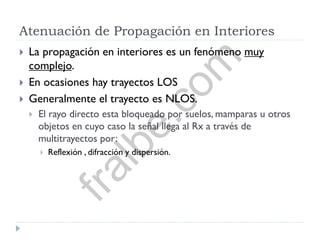 Atenuación de Propagación en Interiores
 La propagación en interiores es un fenómeno muy
complejo.
 En ocasiones hay trayectos LOS
 Generalmente el trayecto es NLOS.
 El rayo directo esta bloqueado por suelos, mamparas u otros
objetos en cuyo caso la señal llega al Rx a través de
multitrayectos por:
 Reflexión , difracción y dispersión.
fralbe.com
 