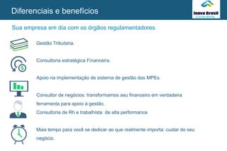 SEU
LOGO
Gestão Tributaria.
Consultoria estratégica Financeira.
Apoio na implementação de sistema de gestão das MPEs.
Consultor de negócios: transformamos seu financeiro em verdadeira
ferramenta para apoio à gestão.
Consultoria de Rh e trabalhista de alta performance
Mais tempo para você se dedicar ao que realmente importa: cuidar do seu
negócio.
Diferenciais e benefícios
Sua empresa em dia com os órgãos regulamentadores
 