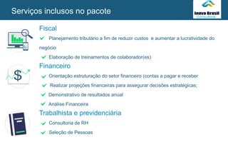 Fiscal
Planejamento tributário a fim de reduzir custos e aumentar a lucratividade do
negócio
Elaboração de treinamentos de colaborador(es)
Financeiro
Orientação estruturação do setor financeiro (contas a pagar e receber
Realizar projeções financeiras para assegurar decisões estratégicas;
Demonstrativo de resultados anual
Análise Financeira
Trabalhista e previdenciária
Consultoria de RH
Seleção de Pessoas
Serviços inclusos no pacote
SEU
LOGO
 
