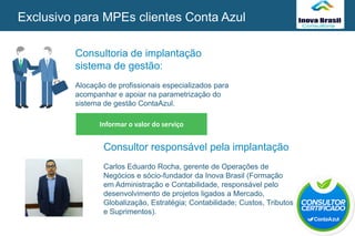 Consultoria de implantação
sistema de gestão:
Alocação de profissionais especializados para
acompanhar e apoiar na parametrização do
sistema de gestão ContaAzul.
SEU
LOGO
Informar o valor do serviço
SEU
LOGOExclusivo para MPEs clientes Conta Azul
Consultor responsável pela implantação
Carlos Eduardo Rocha, gerente de Operações de
Negócios e sócio-fundador da Inova Brasil (Formação
em Administração e Contabilidade, responsável pelo
desenvolvimento de projetos ligados a Mercado,
Globalização, Estratégia; Contabilidade; Custos, Tributos
e Suprimentos).
 