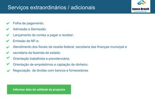 Folha de pagamento;
Admissão e Demissão;
Lançamento de contas a pagar e receber;
Emissão de NF-e;
Atendimento dos fiscais da receita federal; secretaria das finanças municipal e
secretaria da fazenda do estado;
Orientação trabalhista e previdenciária;
Orientação de empréstimos e captação de dinheiro;
Negociação de dividas com bancos e fornecedores
Informar data da validade da proposta
Serviços extraordinários / adicionais
SEU
LOGO
 