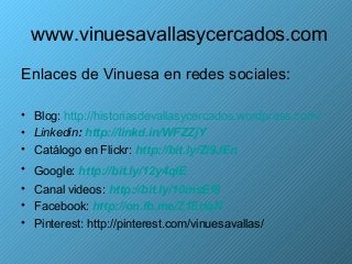 www.vinuesavallasycercados.com
Enlaces de Vinuesa en redes sociales:

• Blog: http://historiasdevallasycercados.wordpress.com/
• Linkedin: http://linkd.in/WFZZjY
• Catálogo en Flickr: http://bit.ly/Zi9JEn
• Google: http://bit.ly/12y4qlE
• Canal videos: http://bit.ly/10msEf8
• Facebook: http://on.fb.me/Z1EdqN
• Pinterest: http://pinterest.com/vinuesavallas/
 
