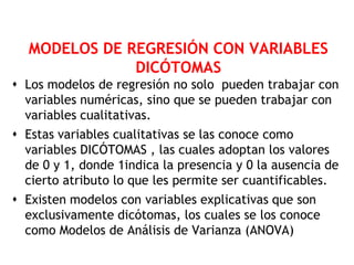 MODELOS DE REGRESIÓN CON VARIABLES
              DICÓTOMAS
 Los modelos de regresión no solo pueden trabajar con
  variables numéricas, sino que se pueden trabajar con
  variables cualitativas.
 Estas variables cualitativas se las conoce como
  variables DICÓTOMAS , las cuales adoptan los valores
  de 0 y 1, donde 1indica la presencia y 0 la ausencia de
  cierto atributo lo que les permite ser cuantificables.
 Existen modelos con variables explicativas que son
  exclusivamente dicótomas, los cuales se los conoce
  como Modelos de Análisis de Varianza (ANOVA)
 