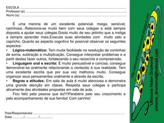 ESCOLA .........................................................................................................................
 Professor (a): ..................................................................................................................
 Aluno (a): ........................................................................................................................

     É uma menina de um excelente potencial, meiga, sensível,
 carinhosa...Relaciona-se muito bem com seus colegas e está sempre
 disposta a ajudar seus colegas.Gosto muito de seu jeitinho que a instiga
 a sempre aprender mais.Executa suas atividades com muito zelo e
 capricho. Quanto ao aspecto cognitivo foi possível observar os seguintes
 aspectos:
 • Lógico-matemático: Tem muita facilidade na resolução de continhas




                                                                                                                                       simone_drumond@hotmail.com
 de soma, subtração e multiplicação. Consegue interpretar problemas e a




                                                                                                                                          Simone Helen Drumond
 partir destes fazer outros, fortalecendo o seu raciocínio e compreensão.
 • Linguagem oral e escrita: É muito persuadível e concisa, consegue
 demonstrar-se oralmente relacionando o conteúdo à sua realidade. Tem
 uma excelente escrita que por sua vez melhorou muito. Consegue
 organizar seus pensamentos oralmente e através da escrita.
 • Regras e atitudes: Em sala de aula é muito atenciosa e demonstra
 uma grande atenção em classe. Respeita seus colegas e participa
 ativamente das atividades propostas em sala de aula.
     Fico feliz pela pessoa que és!!!!Parabéns pelo seu crescimento e
 pelo acompanhamento de sua família! Com carinho!



Pais/Responsáveis: .......................................................................................................
Data ............./................/...............
 