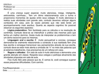 ESCOLA .........................................................................................................................
 Professor (a): ..................................................................................................................
 Aluno (a): ........................................................................................................................

      É uma criança super especial, muito atenciosa, meiga, inteligente,
 extrovertida, carinhosa... Tem um ótimo relacionamento com a turma e
 proporciona momentos de ajudas entre seus colegas. É muito atenciosa e
 realiza suas atividades com grande zelo, contudo devemos reforçar alguns
 conteúdos em casa, pois às vezes percebo que não está tendo um
 acompanhamento mais assíduo. Quanto ao aspecto cognitivo foi possível
 observar os seguintes aspectos:
 •




                                                                                                                                       simone_drumond@hotmail.com
      Lógico-matemático: Tem facilidade para os cálculos e na resolução de
 continhas. Contudo deve-se se intensificar a prática das mesmas para que




                                                                                                                                          Simone Helen Drumond
 tenha um melhor domínio. Gosta muito de interpretar os probleminhas e tem
 um ótimo raciocínio para os mesmos.
 •    Linguagem oral e escrita: É muito persuadível e concisa, consegue
 demonstrar-se oralmente relacionando o conteúdo à sua realidade.Tem uma
 boa escrita e consegue transcrever seu pensamentos através da sua escrita,
 contudo deve-se estar mais atenta a omissão de “n” no meio das palavras que
 já estamos trabalhando, mas precisamos de um reforço em casa.
 •    Regras e atitudes: Em sala de aula é muito atenciosa e demonstra uma
 grande atenção em classe. Respeita seus colegas e participa ativamente das
 atividades propostas em sala de aula.
      Fico muito feliz pela pessoa que és. E vamos lá, você consegue superar
 essas pequenas dificuldades. Com carinho.

Pais/Responsáveis: .......................................................................................................
Data ............./................/...............
 