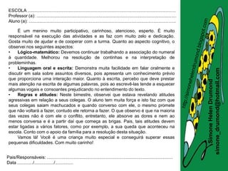 ESCOLA .........................................................................................................................
 Professor (a): ..................................................................................................................
 Aluno (a): ........................................................................................................................

     É um menino muito participativo, carinhoso, atencioso, esperto. É muito
 responsável na execução das atividades e as faz com muito zelo e dedicação.
 Gosta muito de ajudar e de cooperar com a turma. Quanto ao aspecto cognitivo, o
 observei nos seguintes aspectos:
 •   Lógico-matemático: Devemos continuar trabalhando a associação do numeral
 à quantidade. Melhorou na resolução de continhas e na interpretação de
 probleminhas.
 •   Linguagem oral e escrita: Demonstra muita facilidade em falar oralmente e




                                                                                                                                       simone_drumond@hotmail.com
 discutir em sala sobre assuntos diversos, pois apresenta um conhecimento prévio
 que proporciona uma interação maior. Quanto à escrita, percebo que deve prestar




                                                                                                                                          Simone Helen Drumond
 mais atenção na escrita de algumas palavras, pois ao escrevê-las tende a esquecer
 algumas vogais e consoantes prejudicando no entendimento do texto.
 •   Regras e atitudes: Neste bimestre, observei que estava revelando atitudes
 agressivas em relação a seus colegas. O aluno tem muita força e isto faz com que
 seus colegas saiam machucados e quando converso com ele, o mesmo promete
 que não voltará a fazer, contudo ele retorna a fazer. O que observo é que na maioria
 das vezes não é com ele o conflito, entretanto, ele absorve as dores e nem ao
 menos conversa e é a partir daí que começa as brigas. Pais, tais atitudes devem
 estar ligadas a vários fatores, como por exemplo, a sua queda que aconteceu na
 escola. Conto com o apoio da família para a resolução desta situação.
     Vamos lá! Você é uma criança muito especial e conseguirá superar essas
 pequenas dificuldades. Com muito carinho!


Pais/Responsáveis: .......................................................................................................
Data ............./................/...............
 