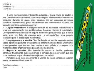 ESCOLA .........................................................................................................................
 Professor (a): ..................................................................................................................
 Aluno (a): ........................................................................................................................


      É uma menina meiga, inteligente, educada... Gosta muito de ajudar e
tem um ótimo relacionamento com seus colegas. Melhorou suas conversas
paralelas durante as aulas, mas estamos em um processo devemos
continuar intensificando para percebermos seu crescimento. Quanto ao
aspecto cognitivo consegui observar:
• Lógico-matemático: Consegue resolver as atividades matemáticas e




                                                                                                                                       simone_drumond@hotmail.com
uma boa interpretação dos probleminhas. Associar número à quantidade.
Deve prestar mais atenção em alguns momentos,pois percebo que a aluna




                                                                                                                                          Simone Helen Drumond
sabe, mas por falta de atenção erra a atividade.Tem uma grande
facilidade para a associação matemática.
• Linguagem oral e escrita: Tem facilidade na escrita, contudo muitas
vezes aglomera palavras prejudicando o entendimento do texto. Oralmente
posso perceber que tem um bom conhecimento prévio e consegue com
muita facilidade organizar seus pensamente na escrita.
• Regras e atitudes: Um intercâmbio escola e família, podemos
continuar trabalhando suas conversas e otimizando-a a perceber que ela
pode melhorar e que tal crescimento já se torna visível.
     Parabéns pelo seu crescimento e vamos lá, você consegue superar
essas pequenas dificuldades!!!!

Pais/Responsáveis: .......................................................................................................
Data ............./................/...............
 