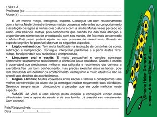 ESCOLA .........................................................................................................................
 Professor (a): ..................................................................................................................
 Aluno (a): ........................................................................................................................

      É um menino meigo, inteligente, esperto. Consegue um bom relacionamento
 com a turma.Neste bimestre tivemos muitas conversas referentes ao comportamento
 e aceitação de regras e limites com o aluno e com a família.Muitas vezes percebo no
 aluno uma carência afetiva, pois demonstrou que quando lhe dão mais atenção e
 proporcionam momentos de preocupação com seu mundo, ele fica mais concentrado
 e afetivo.Este ponto poderá ajudar no seu processo de crescimento. Quanto ao
 aspecto cognitivo foi possível observar os seguintes aspectos:
 •    Lógico-matemático: Tem muita facilidade na resolução de continhas de soma,




                                                                                                                                       simone_drumond@hotmail.com
 subtração e multiplicação. Consegue interpretar problemas e a partir destes fazer
 outros, fortalecendo o seu raciocínio e compreensão.




                                                                                                                                          Simone Helen Drumond
 •    Linguagem oral e escrita: É muito persuadível e conciso, consegue
 demonstrar-se oralmente relacionando o conteúdo à sua realidade. Quanto à escrita
 é observável que precisamos melhorar sua caligrafia e recomendo que comece a
 exercitá-la.Tem um bom conhecimento, mas precisa exercitar mais os textos, pois
 tem dificuldade em detalhar os acontecimento, neste ponto é muito objetivo e não se
 prende aos detalhes do acontecimento.
 •    Regras e limites: Muitas conversas entre escola e família e conseguimos uma
 melhor concentração do aluno que já consegue realizar novamente suas atividades.
 Devemos sempre estar otimizando-o a perceber que ele pode melhorar neste
 aspecto.
      VAMOS LÁ! Você é uma criança muito especial e conseguirá vencer essas
 dificuldades com o apoio da escola e de sua família. Já percebi seu crescimento.
 Com carinho!

Pais/Responsáveis: .......................................................................................................
Data ............./................/...............
 