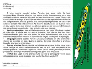 ESCOLA .........................................................................................................................
 Professor (a): ..................................................................................................................
 Aluno (a): ........................................................................................................................

      É uma menina esperta, amiga. Percebo que gosta muito de fazer
 amizades.Neste bimestre observei que estava muito despreocupada com suas
 atividades e com os trabalhos propostos em sala de aula e extra classe.Trazendo-os
 fora do prazo de entrega e tendo que ser lembrada por seus professores.Quanto ao
 seu comportamento é visível que não está conseguindo organizar-se em casa e em
 sala isso também não está ocorrendo.Ao decorrer das atividades sai diversas vezes
 de seu lugar e tenho que chamar sua atenção para que se concentre.Dificultando




                                                                                                                                       simone_drumond@hotmail.com
 não somente sua concentração , mas também a de seus colegas.
 •    Lógico-matemático: Nas atividades consegue com muita dificuldade resolver
 os exercícios. A aluna tem um grande potencial, mas precisa tem um maior




                                                                                                                                          Simone Helen Drumond
 acompanhamento, pois não está tendo um bom aproveitamento nas aulas de
 matemática.Precisamos reforçar as continhas de adição, subtração e multiplicação.
 •    Linguagem oral e escrita: Percebo uma disponibilidade em falar oralmente e
 discutir os assuntos em sala. Quanto à escrita, devemos intensificar a produção
 textual e alguns erros ortográficos.
 •    Regras e limites: Devemos estar trabalhando as regras e limites para que a
 aluna consiga um melhor desempenho em sala de aula, pois isto prejudica seu
 enorme potencial.Conto com a ajuda da família para a resolução deste problema,
 pois sozinha a criança dificilmente conseguirá superar esta dificuldade.
      VAMOS LÁ! Você é uma criança muito especial e conseguirá vencer essas
 dificuldades com o apoio da escola e de sua família. Com carinho!!!!!



Pais/Responsáveis: .......................................................................................................
Data ............./................/...............
 